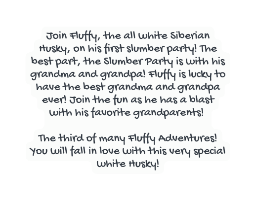 Join Fluffy the all white Siberian Husky on his first slumber party The best part the Slumber Party is with his grandma and grandpa Fluffy is lucky to have the best grandma and grandpa ever Join the fun as he has a blast with his favorite grandparents The third of many Fluffy Adventures You will fall in love with this very special white Husky
